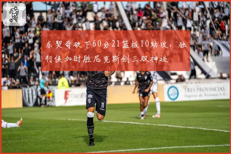 东契奇砍下60分21篮板10助攻,独行侠加时胜尼克斯创三双神迹