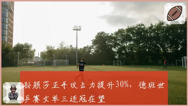 孙颖莎正手攻击力提升30%,德班世乒赛女单三连冠在望