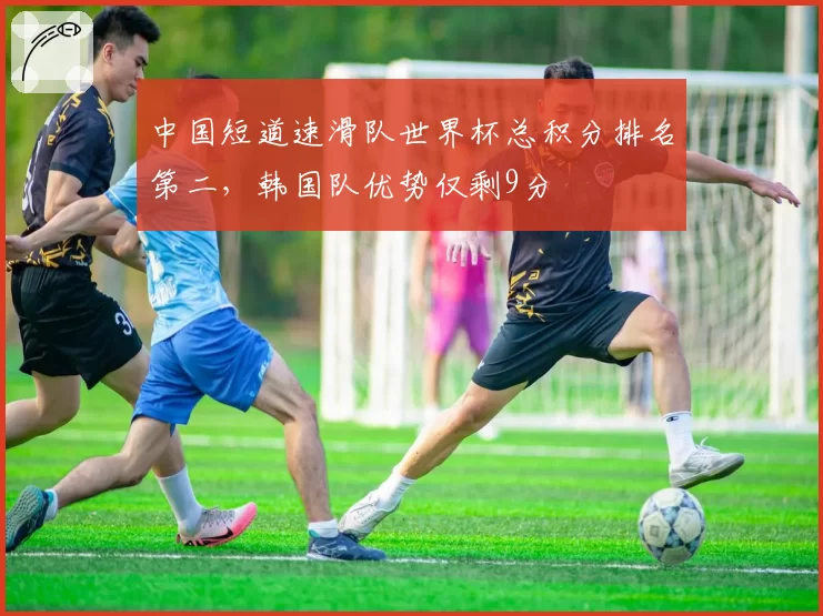 中国短道速滑队世界杯总积分排名第二，韩国队优势仅剩9分