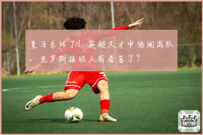 皇马乐坏了！英超天才中场闹离队，克罗斯接班人有着落了？