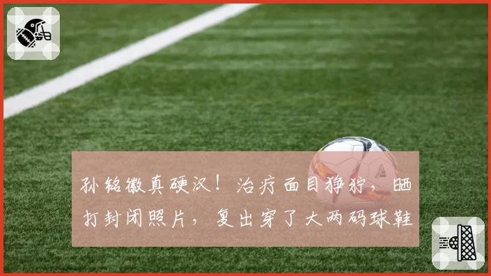 孙铭徽真硬汉！治疗面目狰狞，晒打封闭照片，复出穿了大两码球鞋
