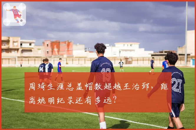 周琦生涯总盖帽数超越王治郅，距离姚明纪录还有多远？