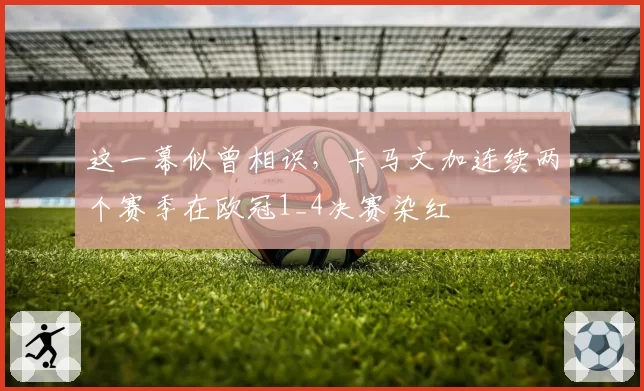 这一幕似曾相识，卡马文加连续两个赛季在欧冠1_4决赛染红