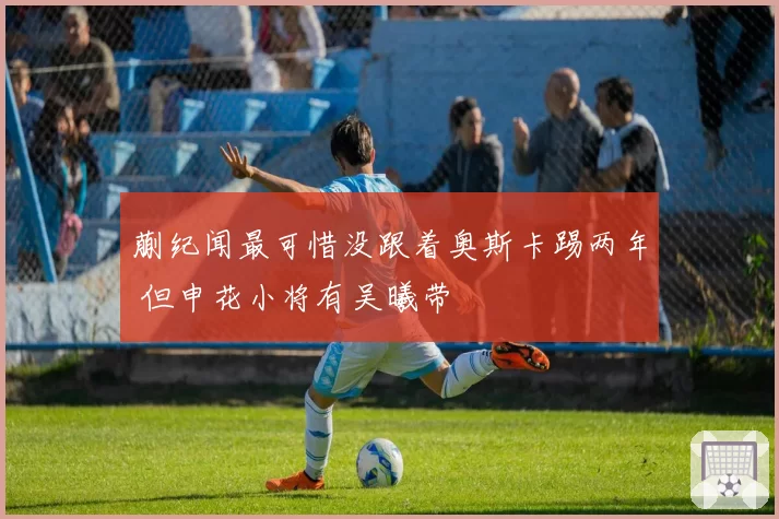 蒯纪闻最可惜没跟着奥斯卡踢两年 但申花小将有吴曦带