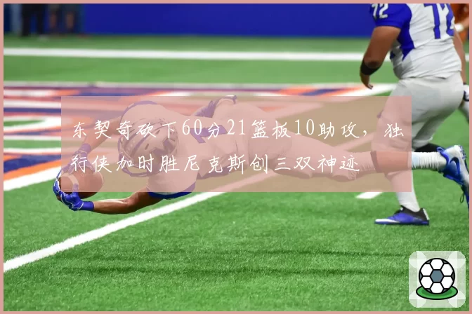 东契奇砍下60分21篮板10助攻,独行侠加时胜尼克斯创三双神迹