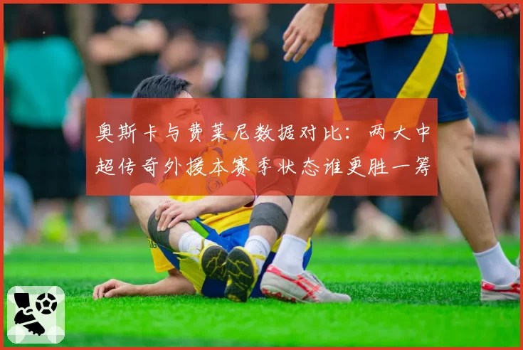 奥斯卡与费莱尼数据对比：两大中超传奇外援本赛季状态谁更胜一筹？