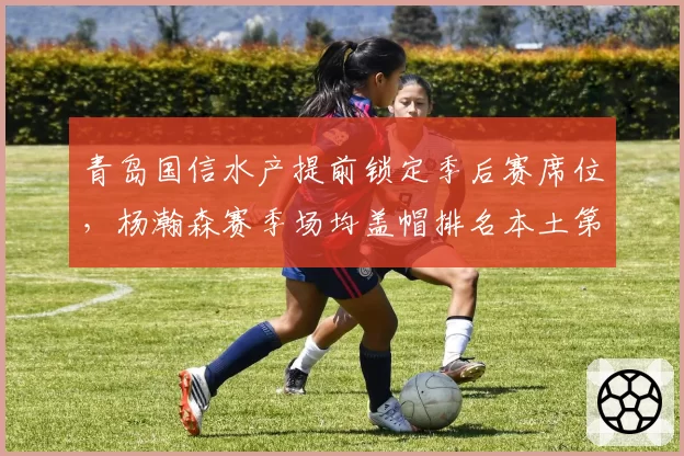 青岛国信水产提前锁定季后赛席位，杨瀚森赛季场均盖帽排名本土第一