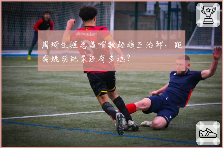 周琦生涯总盖帽数超越王治郅,距离姚明纪录还有多远?