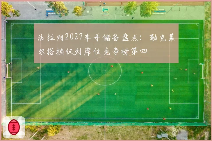 法拉利2027车手储备盘点：勒克莱尔搭档仅列席位竞争榜第四