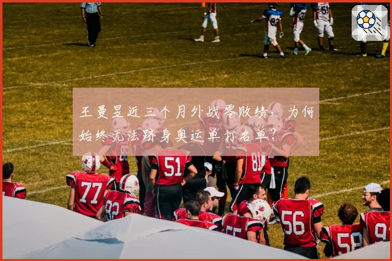 王曼昱近三个月外战零败绩,为何始终无法跻身奥运单打名单?
