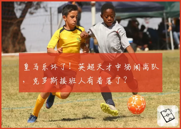 皇马乐坏了！英超天才中场闹离队，克罗斯接班人有着落了？