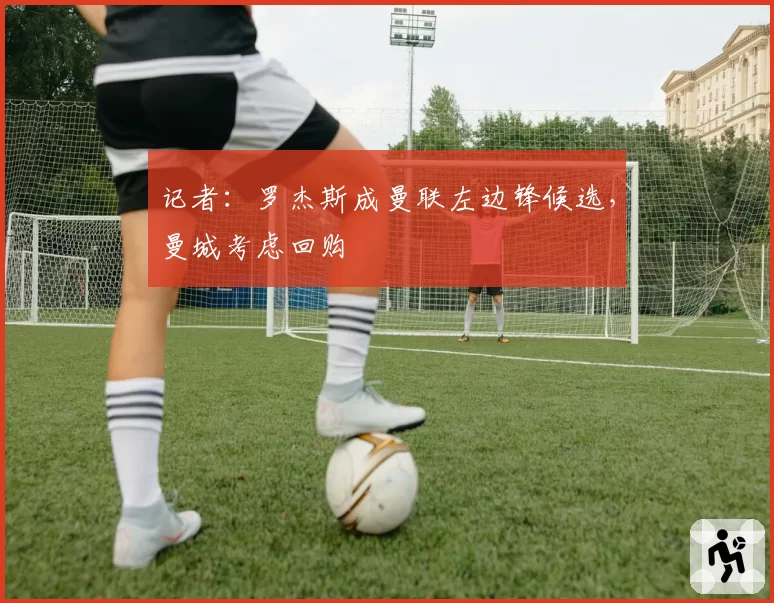 记者：罗杰斯成曼联左边锋候选，曼城考虑回购