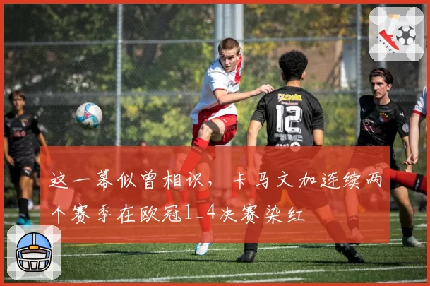 这一幕似曾相识，卡马文加连续两个赛季在欧冠1_4决赛染红