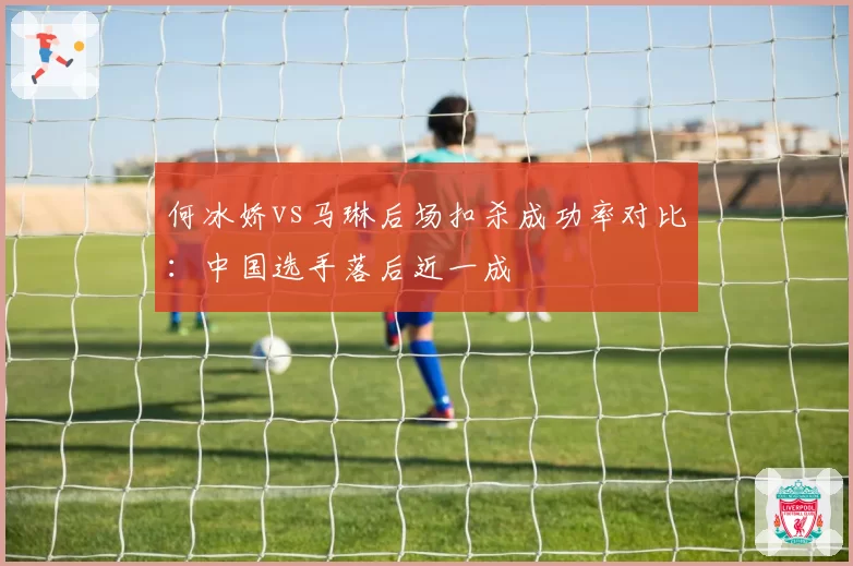 何冰娇vs马琳后场扣杀成功率对比:中国选手落后近一成