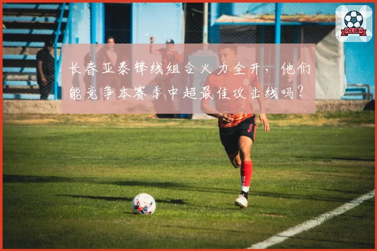 长春亚泰锋线组合火力全开，他们能竞争本赛季中超最佳攻击线吗？