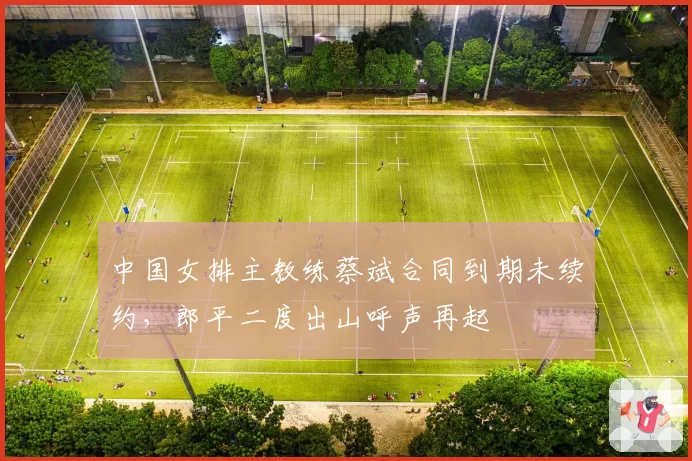 中国女排主教练蔡斌合同到期未续约,郎平二度出山呼声再起
