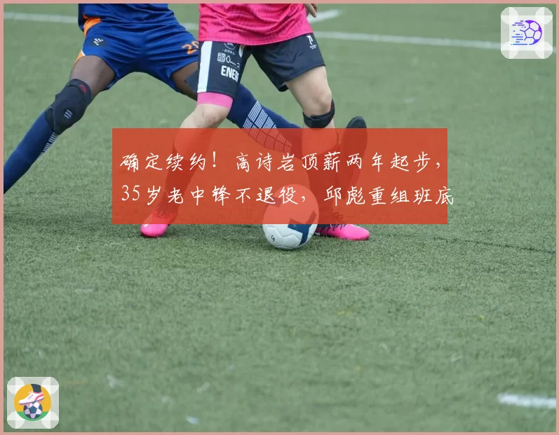 确定续约！高诗岩顶薪两年起步，35岁老中锋不退役，邱彪重组班底