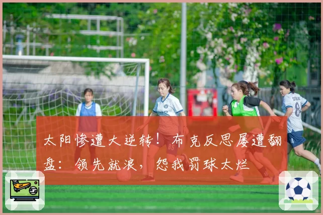 太阳惨遭大逆转！布克反思屡遭翻盘：领先就浪，怨我罚球太烂
