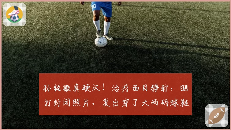 孙铭徽真硬汉！治疗面目狰狞，晒打封闭照片，复出穿了大两码球鞋