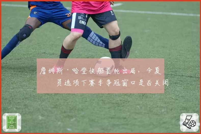詹姆斯·哈登快船首轮出局，今夏球员选项下赛季争冠窗口是否关闭？