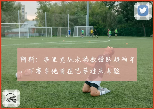阿斯：弗里克从未执教强队超两年，下赛季他将在巴萨迎来考验