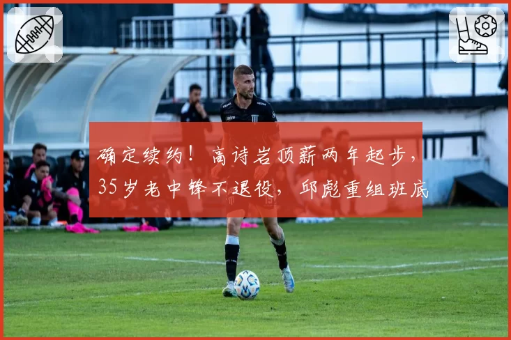 确定续约！高诗岩顶薪两年起步，35岁老中锋不退役，邱彪重组班底